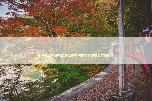 那场让全场沸腾的女篮巅峰对决背后藏着怎样的秘密 体育新闻